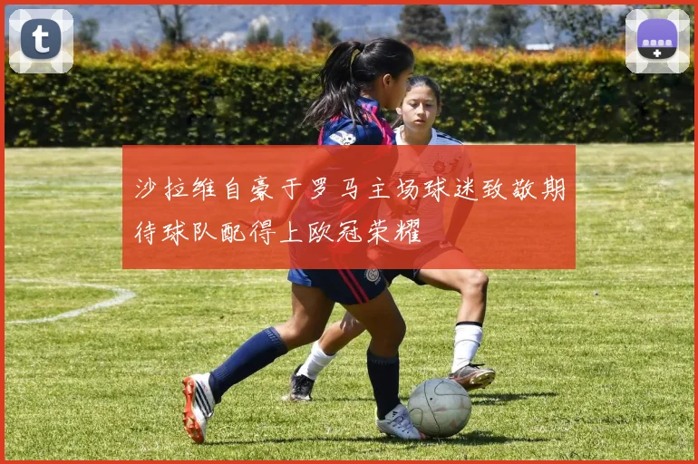 沙拉维自豪于罗马主场球迷致敬期待球队配得上欧冠荣耀