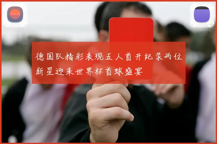 德国队精彩表现五人首开纪录两位新星迎来世界杯首球盛宴