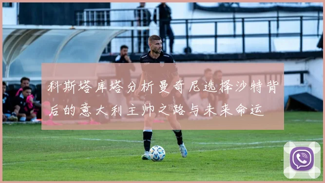 科斯塔库塔分析曼奇尼选择沙特背后的意大利主帅之路与未来命运
