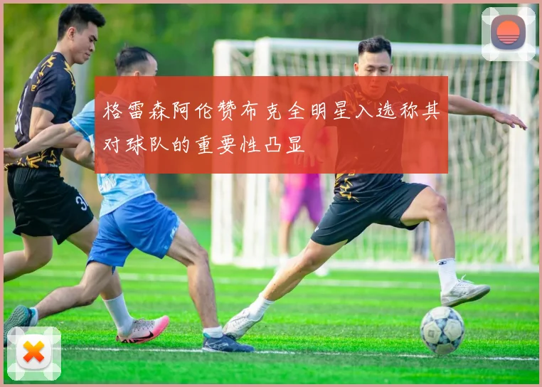 格雷森阿伦赞布克全明星入选称其对球队的重要性凸显