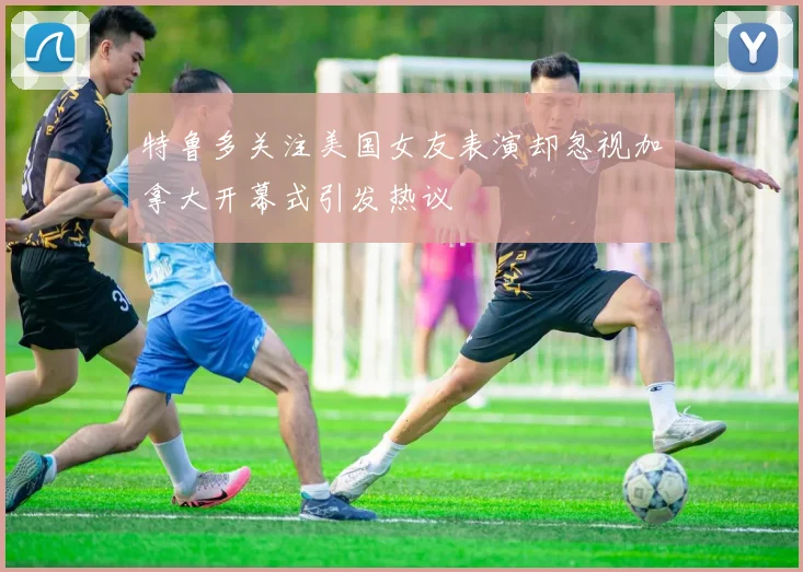特鲁多关注美国女友表演却忽视加拿大开幕式引发热议