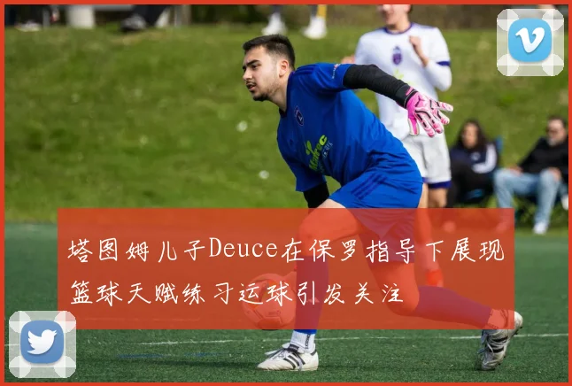 塔图姆儿子Deuce在保罗指导下展现篮球天赋练习运球引发关注