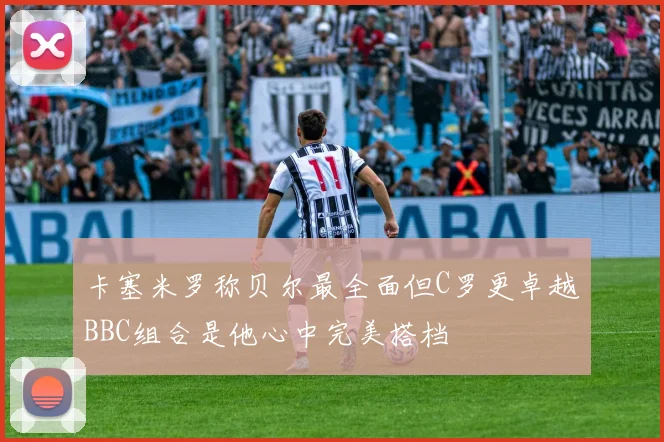 卡塞米罗称贝尔最全面但C罗更卓越BBC组合是他心中完美搭档