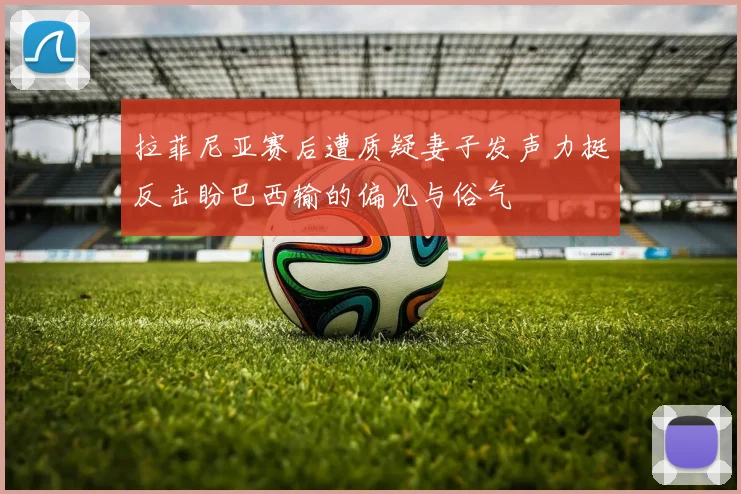 拉菲尼亚赛后遭质疑妻子发声力挺反击盼巴西输的偏见与俗气