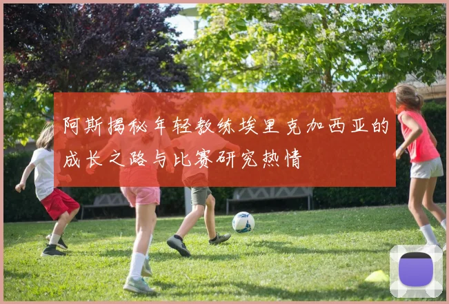 阿斯揭秘年轻教练埃里克加西亚的成长之路与比赛研究热情