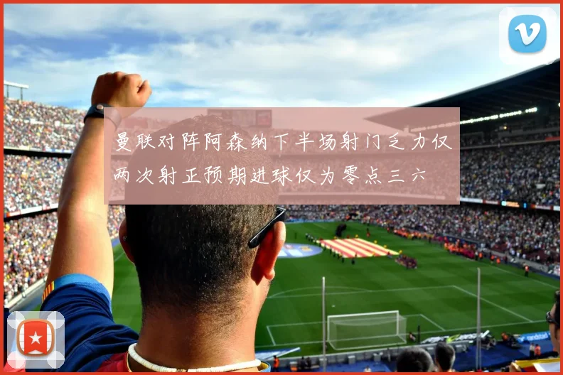 曼联对阵阿森纳下半场射门乏力仅两次射正预期进球仅为零点三六
