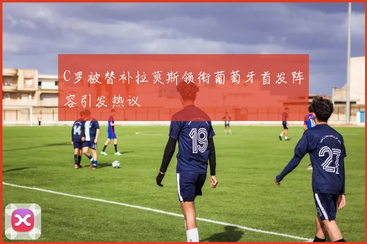 C罗被替补拉莫斯领衔葡萄牙首发阵容引发热议