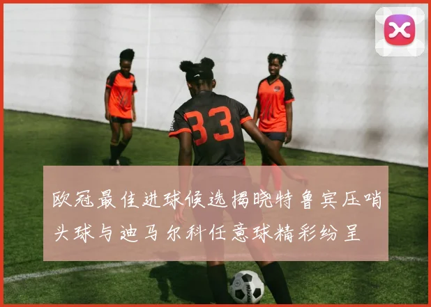 欧冠最佳进球候选揭晓特鲁宾压哨头球与迪马尔科任意球精彩纷呈