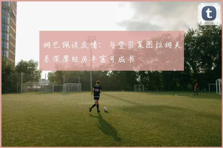 姆巴佩谈友情：与登贝莱图拉姆关系深厚经历丰富可成书