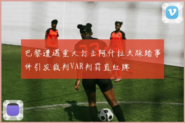 巴黎遭遇重大打击阿什拉夫踩踏事件引发裁判VAR判罚直红牌