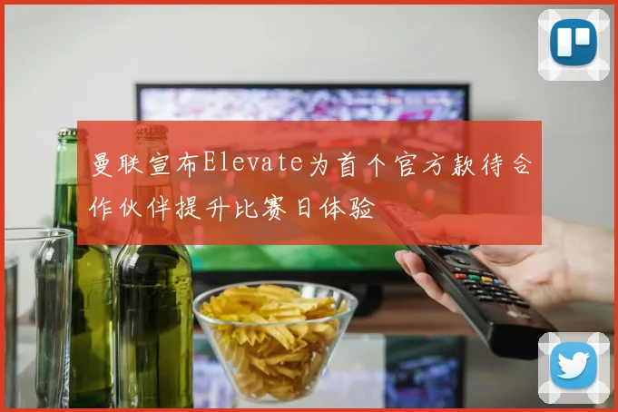曼联宣布Elevate为首个官方款待合作伙伴提升比赛日体验