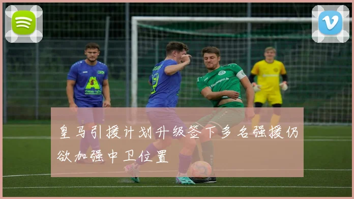 皇马引援计划升级签下多名强援仍欲加强中卫位置