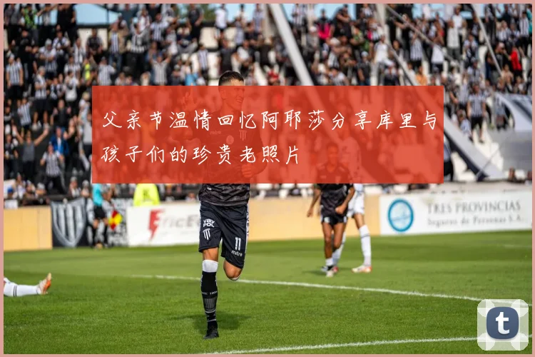 父亲节温情回忆阿耶莎分享库里与孩子们的珍贵老照片