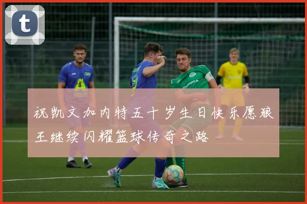 祝凯文加内特五十岁生日快乐愿狼王继续闪耀篮球传奇之路