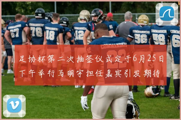 足协杯第二次抽签仪式定于6月25日下午举行马明宇担任嘉宾引发期待