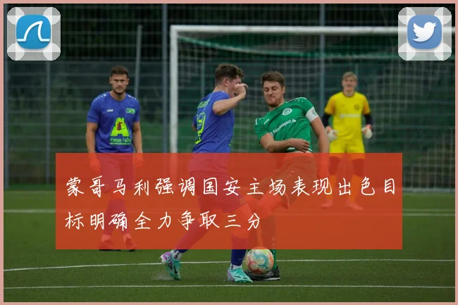 蒙哥马利强调国安主场表现出色目标明确全力争取三分
