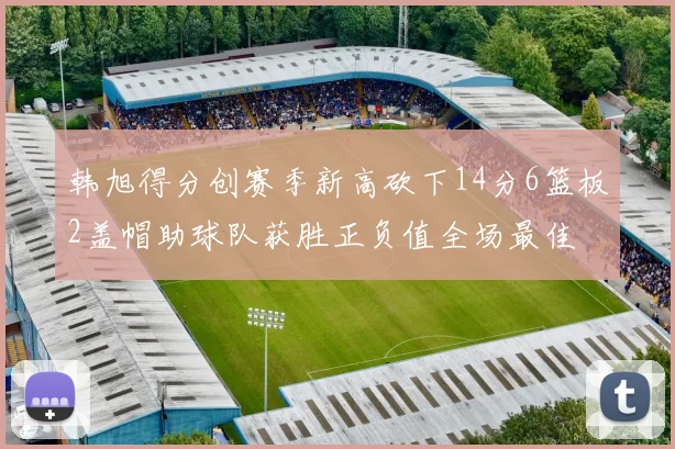 韩旭得分创赛季新高砍下14分6篮板2盖帽助球队获胜正负值全场最佳