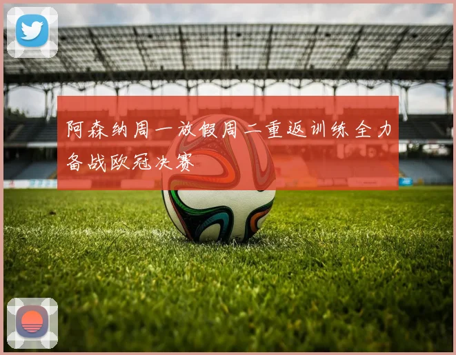 阿森纳周一放假周二重返训练全力备战欧冠决赛