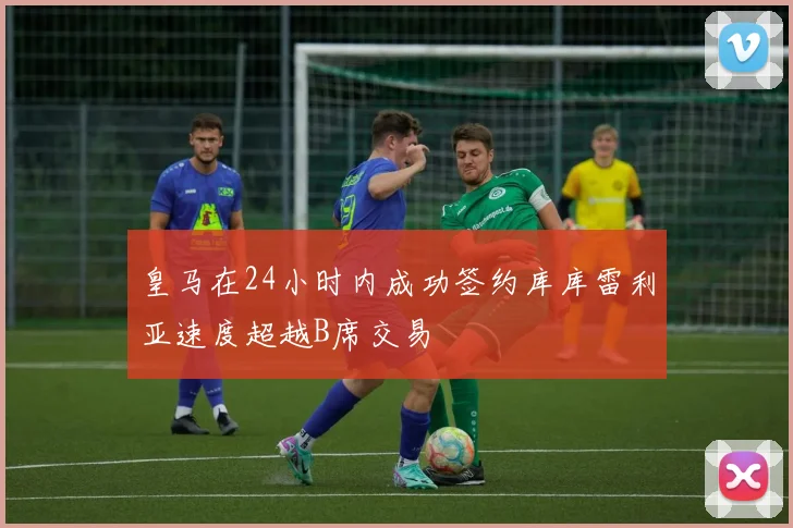 皇马在24小时内成功签约库库雷利亚速度超越B席交易