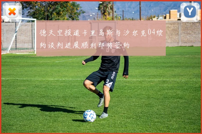 德天空报道卡里乌斯与沙尔克04续约谈判进展顺利即将签约