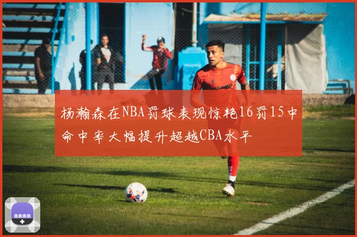 杨瀚森在NBA罚球表现惊艳16罚15中命中率大幅提升超越CBA水平
